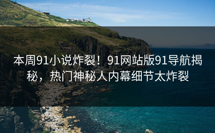 本周91小说炸裂！91网站版91导航揭秘，热门神秘人内幕细节太炸裂