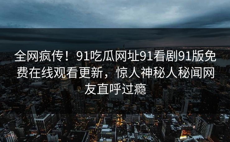 全网疯传！91吃瓜网址91看剧91版免费在线观看更新，惊人神秘人秘闻网友直呼过瘾