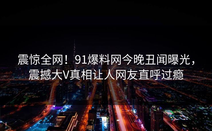 震惊全网！91爆料网今晚丑闻曝光，震撼大V真相让人网友直呼过瘾