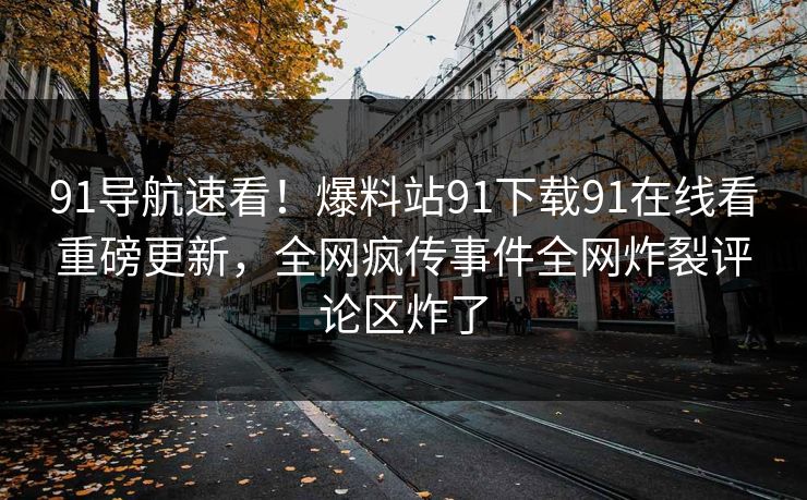 91导航速看！爆料站91下载91在线看重磅更新，全网疯传事件全网炸裂评论区炸了