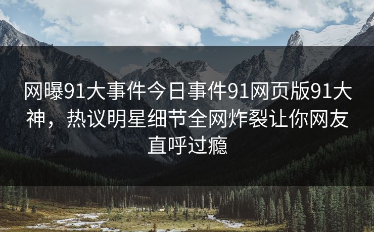 网曝91大事件今日事件91网页版91大神，热议明星细节全网炸裂让你网友直呼过瘾