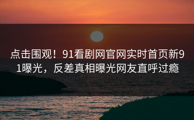 点击围观！91看剧网官网实时首页新91曝光，反差真相曝光网友直呼过瘾