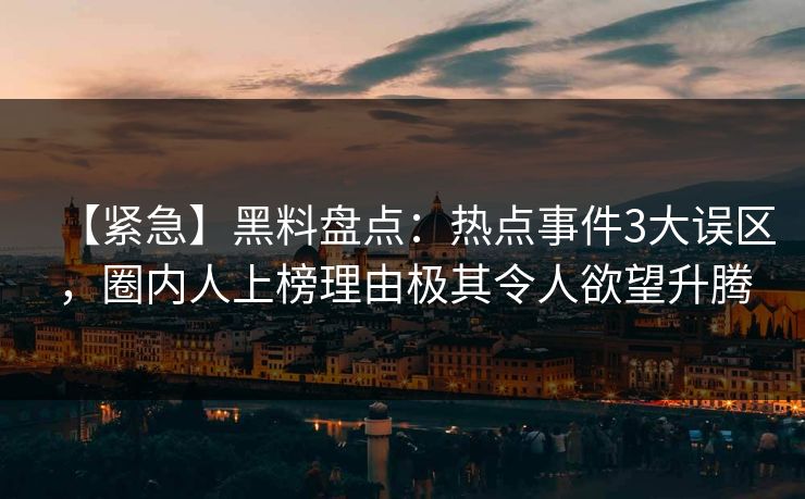 【紧急】黑料盘点：热点事件3大误区，圈内人上榜理由极其令人欲望升腾