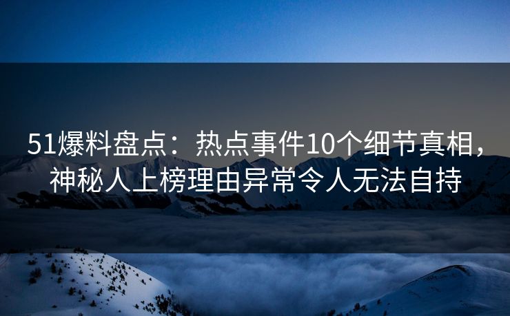 51爆料盘点：热点事件10个细节真相，神秘人上榜理由异常令人无法自持