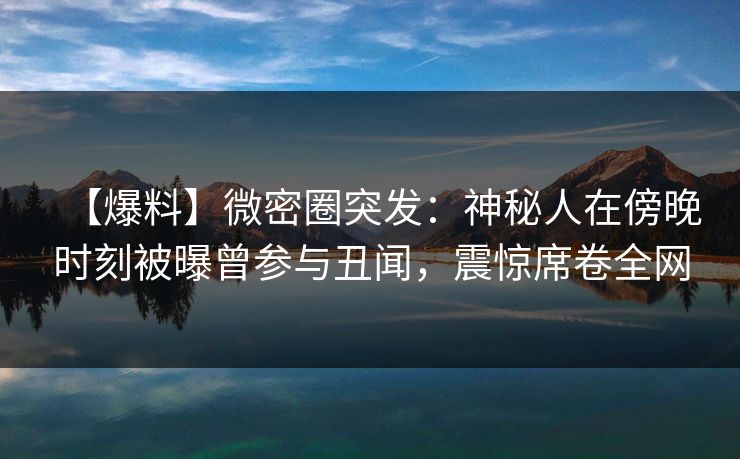 【爆料】微密圈突发：神秘人在傍晚时刻被曝曾参与丑闻，震惊席卷全网