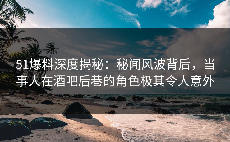 51爆料深度揭秘：秘闻风波背后，当事人在酒吧后巷的角色极其令人意外