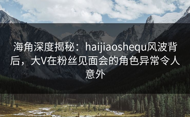 海角深度揭秘：haijiaoshequ风波背后，大V在粉丝见面会的角色异常令人意外