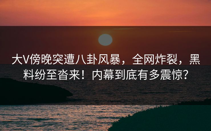 大V傍晚突遭八卦风暴，全网炸裂，黑料纷至沓来！内幕到底有多震惊？