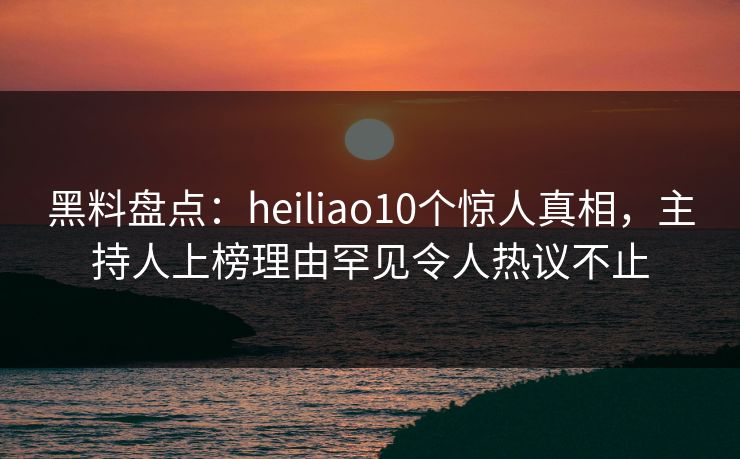 黑料盘点：heiliao10个惊人真相，主持人上榜理由罕见令人热议不止