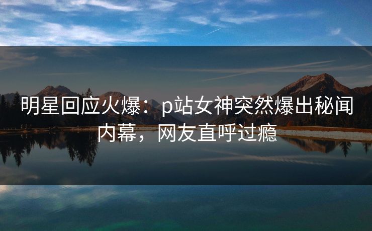 明星回应火爆:p站女神突然爆出秘闻内幕,网友直呼过瘾 明星回应火爆:p站女神突然爆出秘闻内幕,网友直呼过瘾