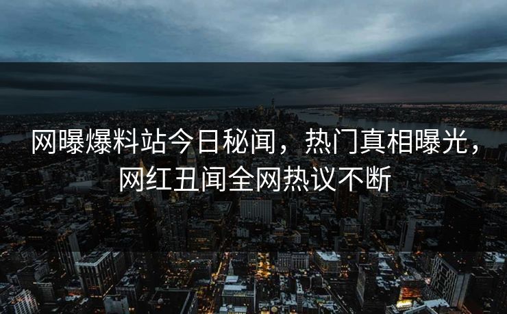 网曝爆料站今日秘闻,热门真相曝光,网红丑闻全网热议不断 网曝爆料站今日秘闻,热门真相曝光,网红丑闻全网热议不断