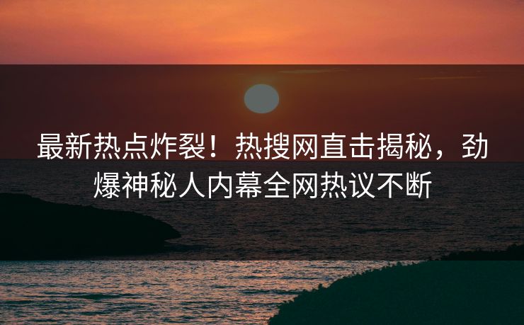 最新热点炸裂！热搜网直击揭秘，劲爆神秘人内幕全网热议不断