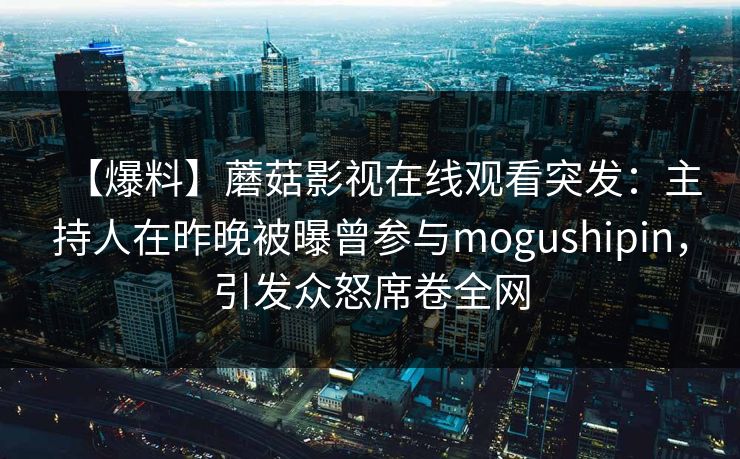 【爆料】蘑菇影视在线观看突发：主持人在昨晚被曝曾参与mogushipin，引发众怒席卷全网