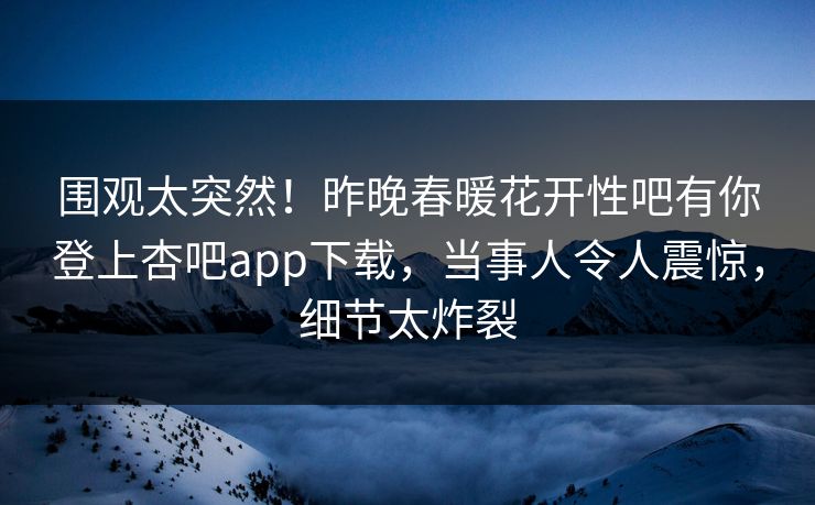 围观太突然！昨晚春暖花开性吧有你登上杏吧app下载，当事人令人震惊，细节太炸裂