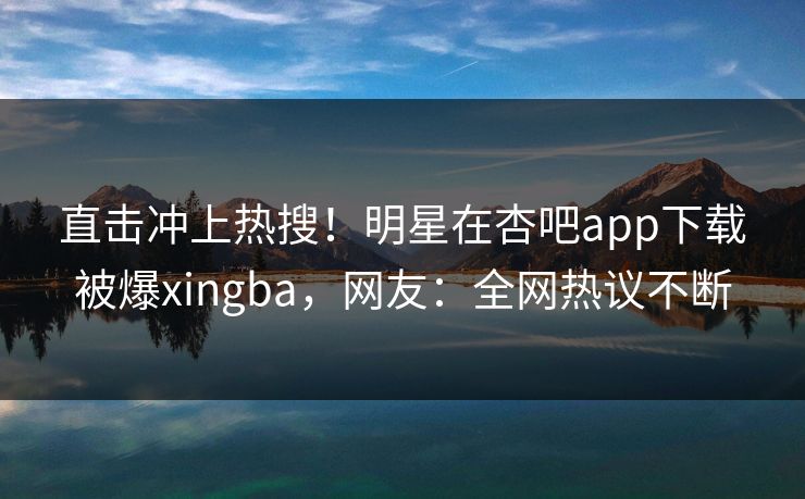 直击冲上热搜！明星在杏吧app下载被爆xingba，网友：全网热议不断