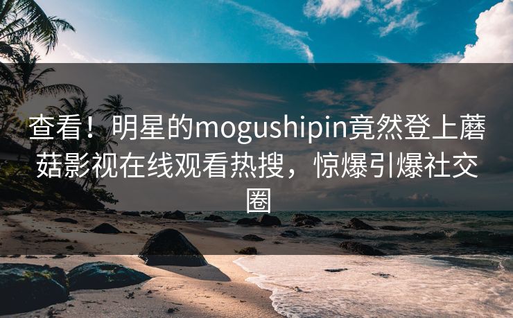 查看！明星的mogushipin竟然登上蘑菇影视在线观看热搜，惊爆引爆社交圈