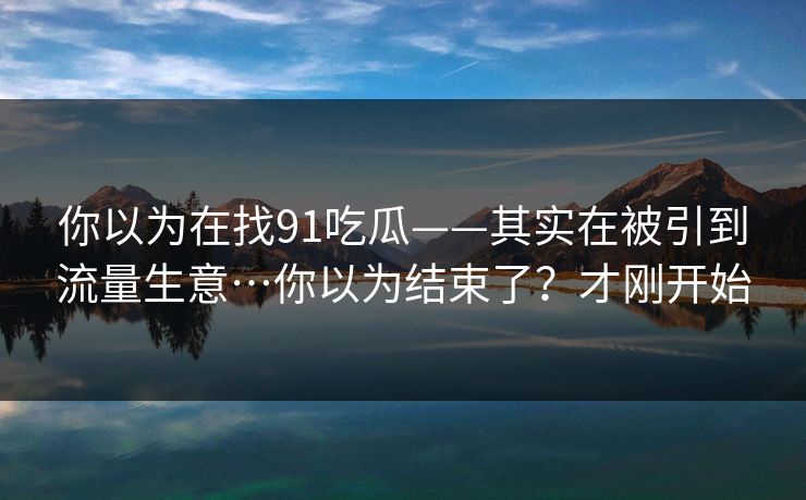 你以为在找91吃瓜——其实在被引到流量生意…你以为结束了？才刚开始