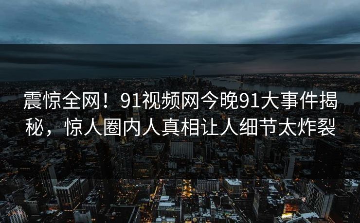 震惊全网！91视频网今晚91大事件揭秘，惊人圈内人真相让人细节太炸裂
