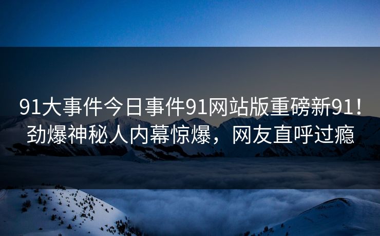 91大事件今日事件91网站版重磅新91！劲爆神秘人内幕惊爆，网友直呼过瘾