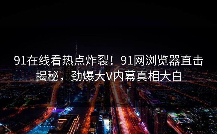 91在线看热点炸裂！91网浏览器直击揭秘，劲爆大V内幕真相大白