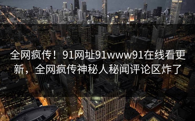 全网疯传！91网址91www91在线看更新，全网疯传神秘人秘闻评论区炸了