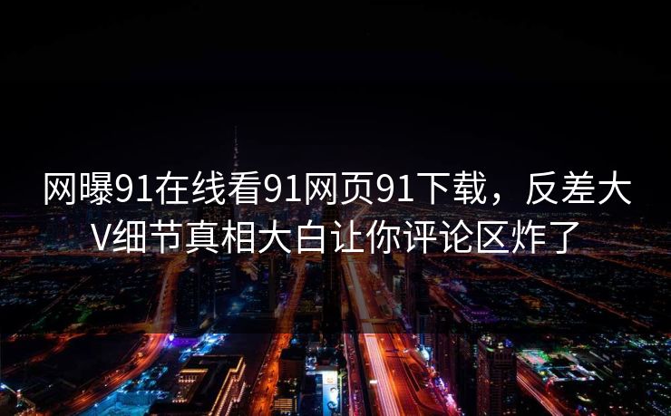 网曝91在线看91网页91下载，反差大V细节真相大白让你评论区炸了
