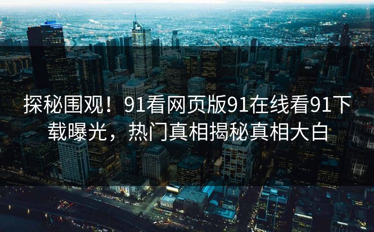 探秘围观！91看网页版91在线看91下载曝光，热门真相揭秘真相大白