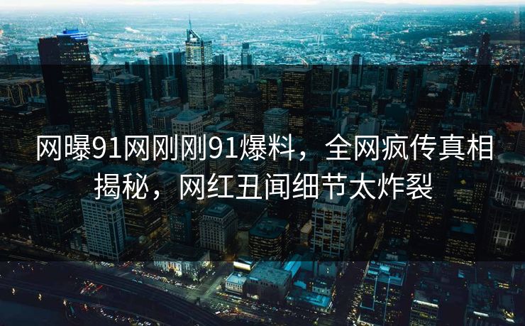 网曝91网刚刚91爆料，全网疯传真相揭秘，网红丑闻细节太炸裂