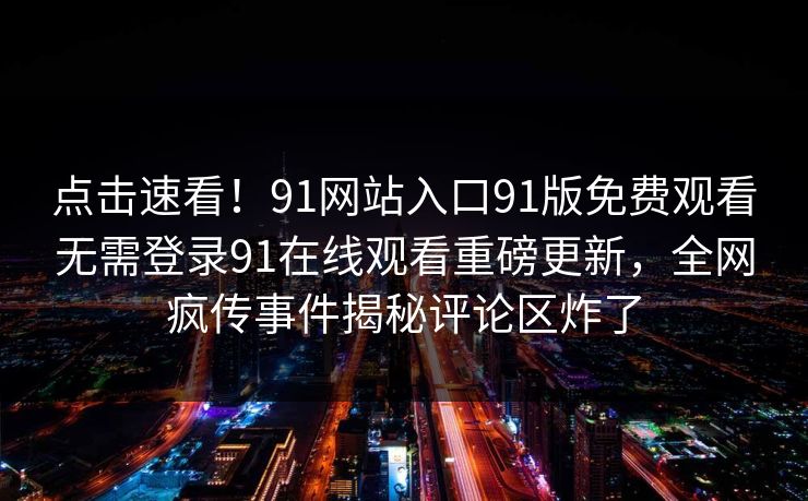点击速看！91网站入口91版免费观看无需登录91在线观看重磅更新，全网疯传事件揭秘评论区炸了