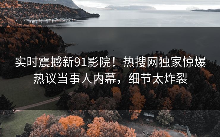 实时震撼新91影院！热搜网独家惊爆热议当事人内幕，细节太炸裂