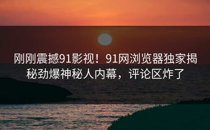 刚刚震撼91影视！91网浏览器独家揭秘劲爆神秘人内幕，评论区炸了