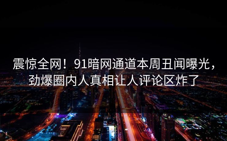 震惊全网！91暗网通道本周丑闻曝光，劲爆圈内人真相让人评论区炸了