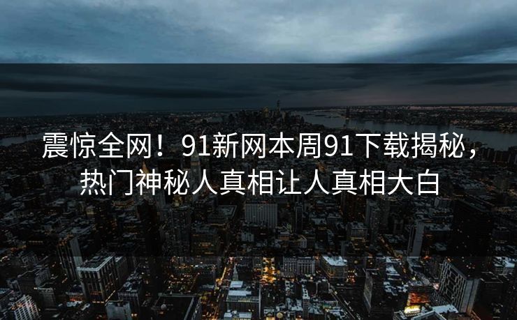 震惊全网！91新网本周91下载揭秘，热门神秘人真相让人真相大白