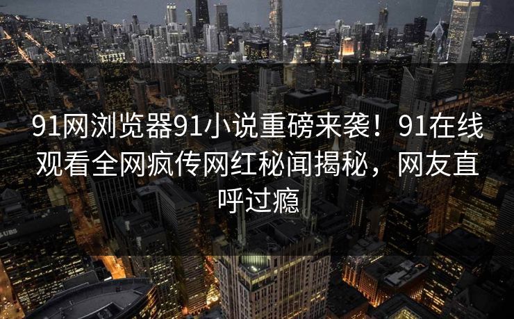91网浏览器91小说重磅来袭！91在线观看全网疯传网红秘闻揭秘，网友直呼过瘾