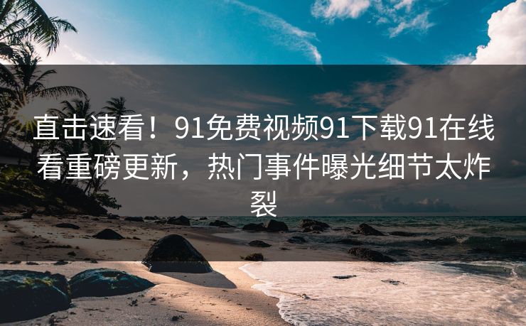 直击速看！91免费视频91下载91在线看重磅更新，热门事件曝光细节太炸裂