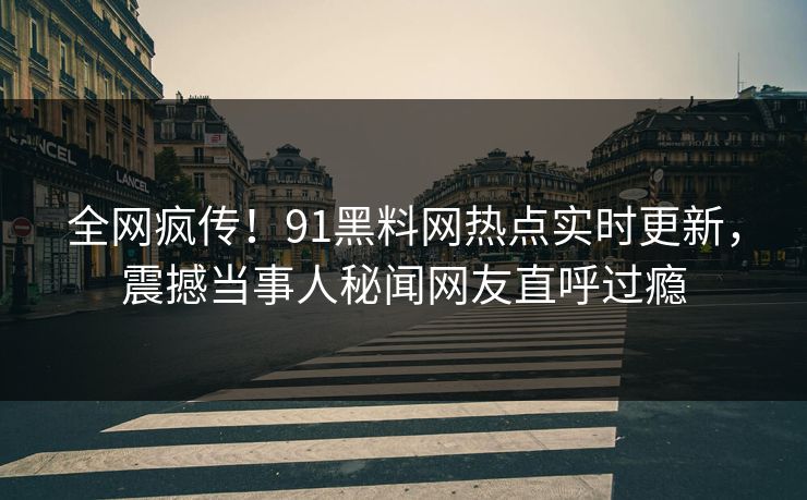 全网疯传！91黑料网热点实时更新，震撼当事人秘闻网友直呼过瘾