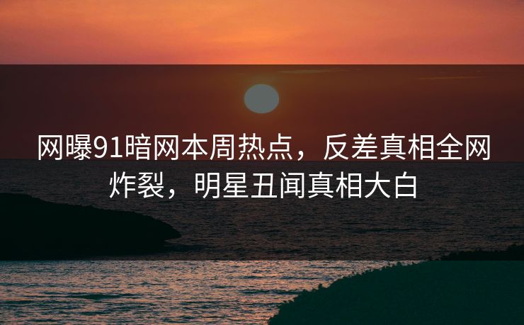 网曝91暗网本周热点，反差真相全网炸裂，明星丑闻真相大白