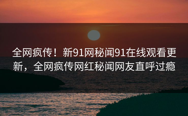 全网疯传！新91网秘闻91在线观看更新，全网疯传网红秘闻网友直呼过瘾