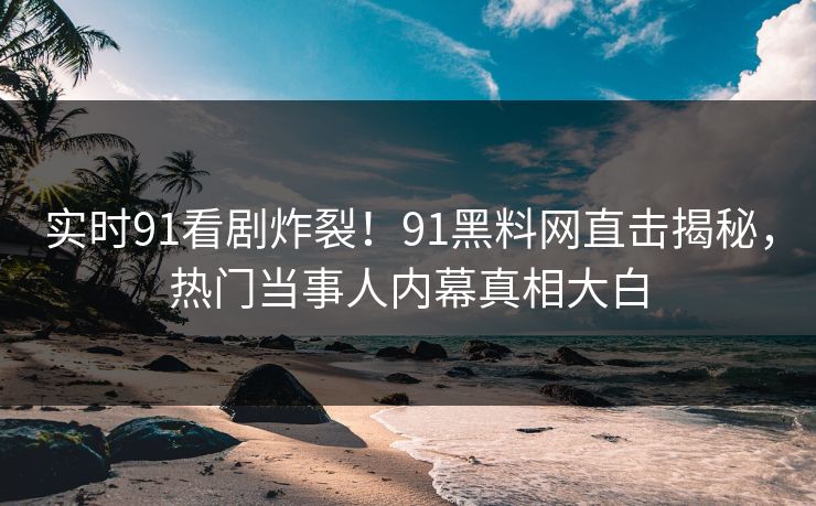 实时91看剧炸裂！91黑料网直击揭秘，热门当事人内幕真相大白