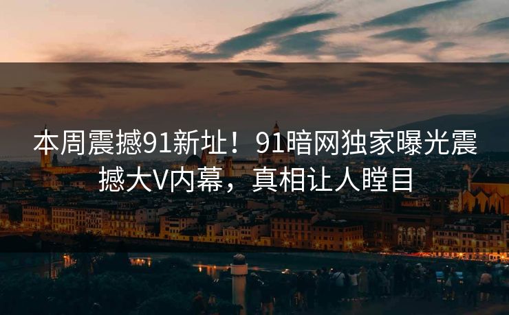 本周震撼91新址！91暗网独家曝光震撼大V内幕，真相让人瞠目