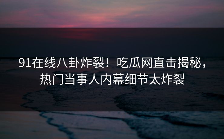 91在线八卦炸裂！吃瓜网直击揭秘，热门当事人内幕细节太炸裂
