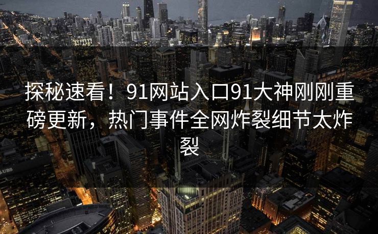 探秘速看！91网站入口91大神刚刚重磅更新，热门事件全网炸裂细节太炸裂
