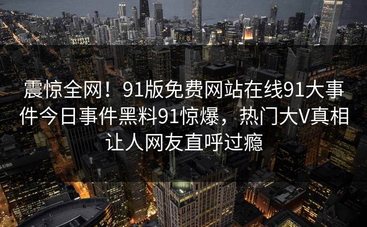 震惊全网！91版免费网站在线91大事件今日事件黑料91惊爆，热门大V真相让人网友直呼过瘾