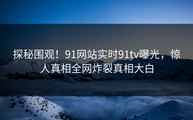 探秘围观！91网站实时91tv曝光，惊人真相全网炸裂真相大白