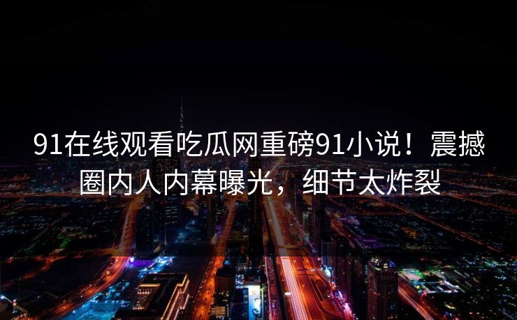 91在线观看吃瓜网重磅91小说！震撼圈内人内幕曝光，细节太炸裂