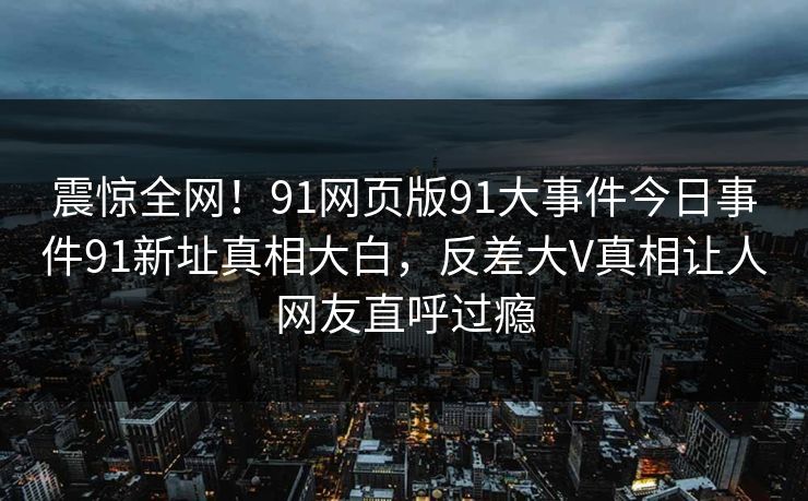震惊全网！91网页版91大事件今日事件91新址真相大白，反差大V真相让人网友直呼过瘾