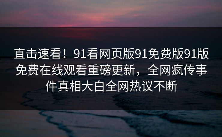直击速看！91看网页版91免费版91版免费在线观看重磅更新，全网疯传事件真相大白全网热议不断
