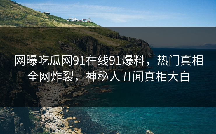 网曝吃瓜网91在线91爆料，热门真相全网炸裂，神秘人丑闻真相大白