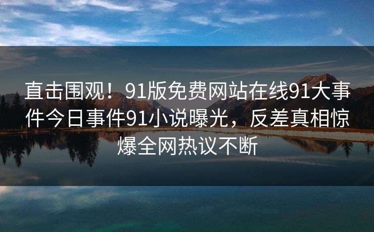 直击围观！91版免费网站在线91大事件今日事件91小说曝光，反差真相惊爆全网热议不断