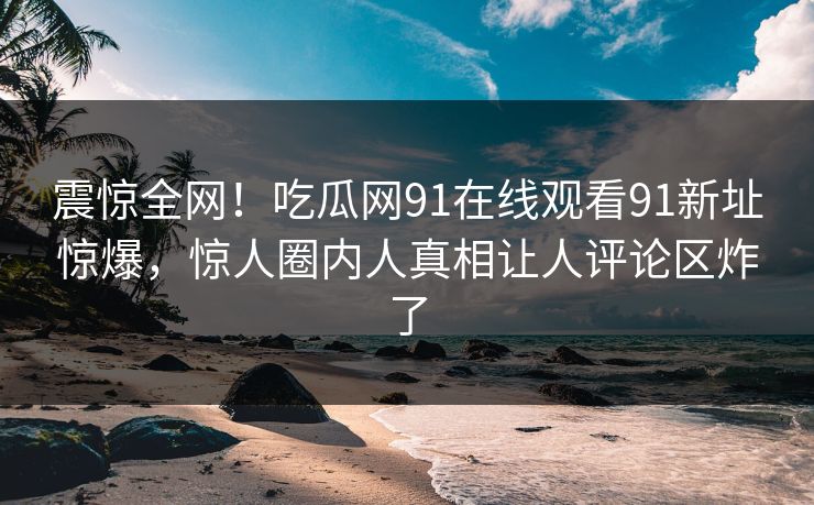 震惊全网！吃瓜网91在线观看91新址惊爆，惊人圈内人真相让人评论区炸了